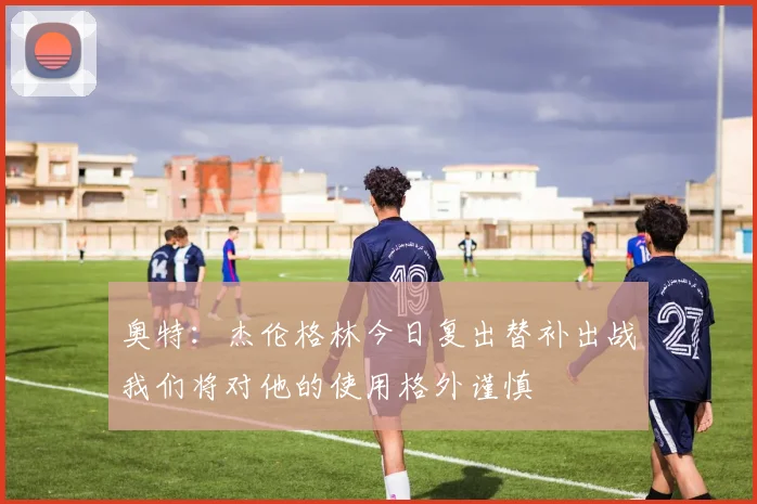 奥特：杰伦格林今日复出替补出战我们将对他的使用格外谨慎