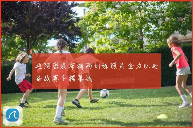 迈阿密发布梅西训练照片全力以赴备战赛季揭幕战