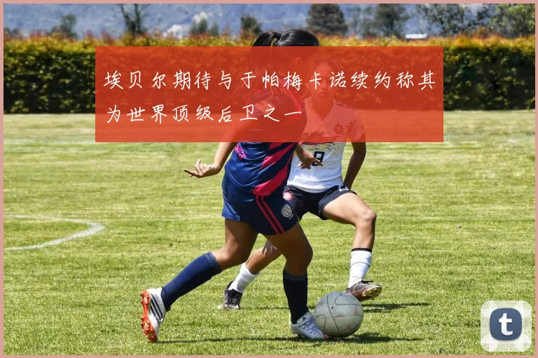 埃贝尔期待与于帕梅卡诺续约称其为世界顶级后卫之一