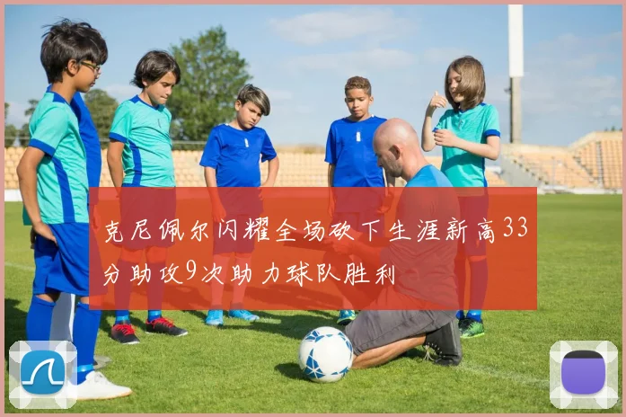克尼佩尔闪耀全场砍下生涯新高33分助攻9次助力球队胜利
