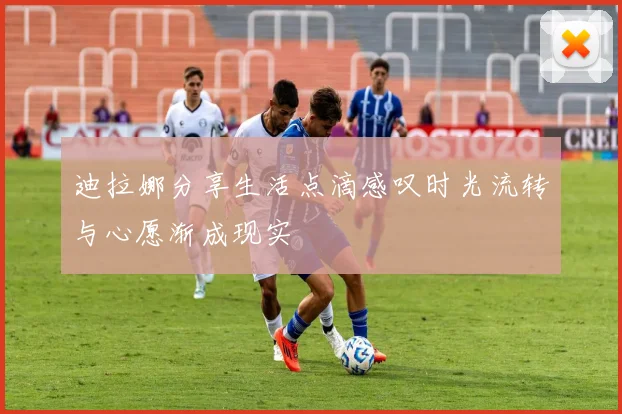 迪拉娜分享生活点滴感叹时光流转与心愿渐成现实