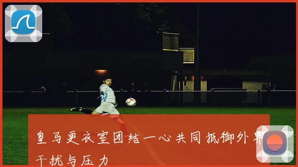 皇马更衣室团结一心共同抵御外界干扰与压力