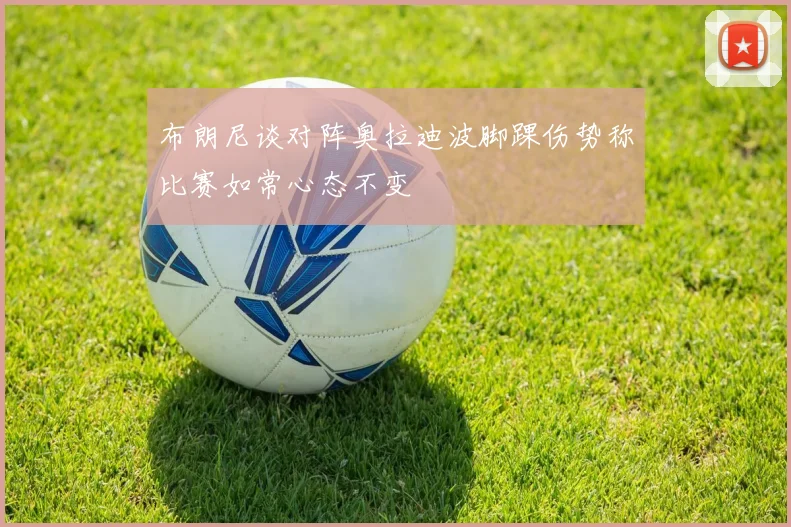布朗尼谈对阵奥拉迪波脚踝伤势称比赛如常心态不变