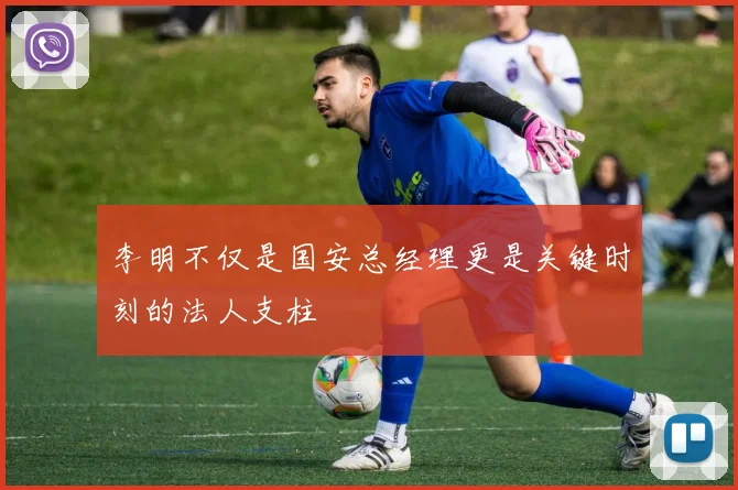 李明不仅是国安总经理更是关键时刻的法人支柱