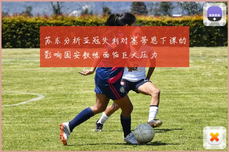 苏东分析亚冠失利对塞蒂恩下课的影响国安教练面临巨大压力